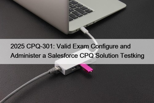 2025 CPQ-301: Valid Exam Configure and Administer a Salesforce CPQ Solution Testking